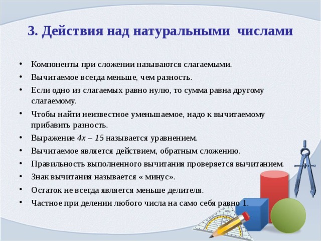 3. Действия над натуральными числами Компоненты при сложении называются слагаемыми. Вычитаемое всегда меньше, чем разность. Если одно из слагаемых равно нулю, то сумма равна другому слагаемому. Чтобы найти неизвестное уменьшаемое, надо к вычитаемому прибавить разность. Выражение 4х – 15 называется уравнением. Вычитаемое является действием, обратным сложению. Правильность выполненного вычитания проверяется вычитанием. Знак вычитания называется « минус». Остаток не всегда является меньше делителя. Частное при делении любого числа на само себя равно 1. 