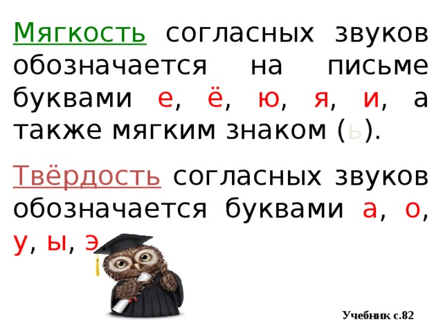 Мягкость согласных звуков обозначается на письме буквами е , ё , ю , я , и , а также мягким знаком ( ь ). Твёрдость согласных звуков обозначается буквами а , о , у , ы , э .  Учебник с.82 