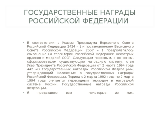 ГОСУДАРСТВЕННЫЕ НАГРАДЫ РОССИЙСКОЙ ФЕДЕРАЦИИ В соответствии с Указом Президиума Верховного Совета Российской Федерации 2424 – 1 и постановлением Верховного Совета Российской Федерации 2557 – 1 предполагалось сохранение на территории Российской Федерации некоторых орденов и медалей СССР. Следующим правовым, в основном, сформировавшем существующую наградную систему, стал Указ Президента Российской Федерации от 2 марта 1994 года 442 «О государственных наградах Российской Федерации», утверждающий Положение о государственных наградах Российской Федерации. Период с 2 марта 1992 года по 2 марта 1994 года считается переходным периодом в наградной системе России. Государственные награды Российской Федерации. Я представлю вам некоторые из них.   