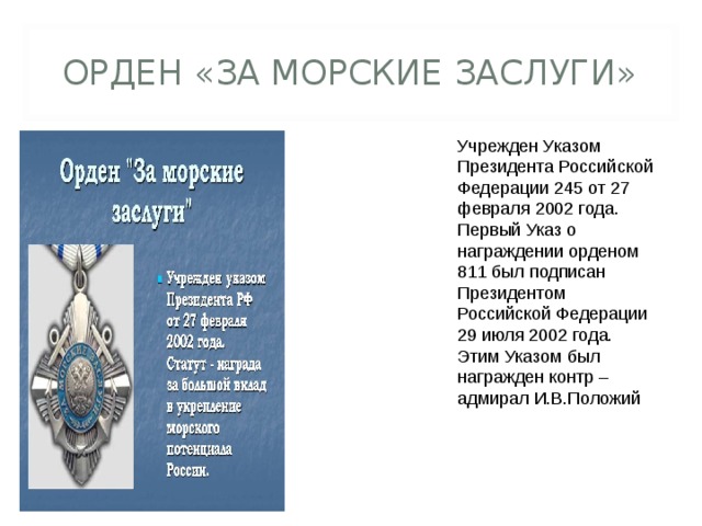 ОРДЕН «ЗА МОРСКИЕ ЗАСЛУГИ» Учрежден Указом Президента Российской Федерации 245 от 27 февраля 2002 года. Первый Указ о награждении орденом 811 был подписан Президентом Российской Федерации 29 июля 2002 года. Этим Указом был награжден контр – адмирал И.В.Положий 