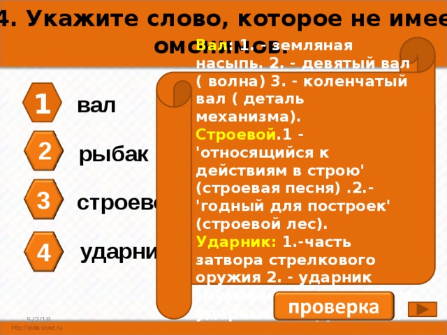 А4. Укажите слово, которое не имеет омонимов. Вал : 1. - земляная насыпь. 2. - девятый вал ( волна) 3. - коленчатый вал ( деталь механизма). Строевой .1 - 'относящийся к действиям в строю' (строевая песня) .2.- 'годный для построек' (строевой лес). Ударник: 1.-часть затвора стрелкового оружия 2. - ударник (музыкант, играющий на ударных инструментах) 1 вал 2 рыбак 3 строевой 4 ударник 4 5/2/18 