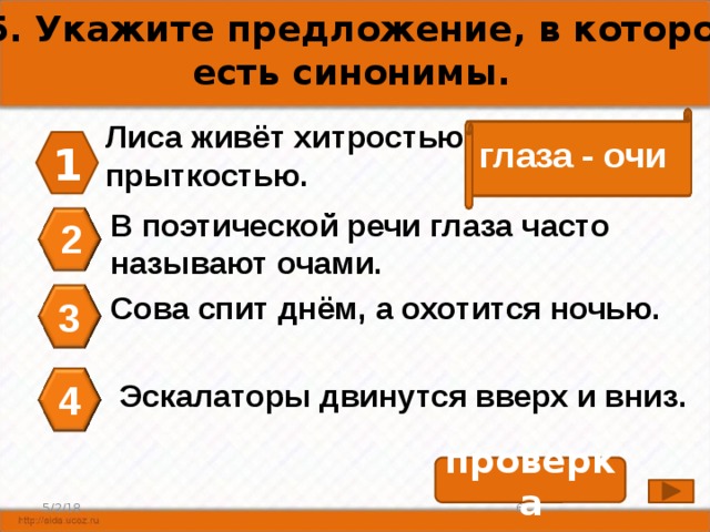 А5. Укажите предложение, в котором есть синонимы. Лиса живёт хитростью, а заяц – прыткостью. глаза - очи 1 В поэтической речи глаза часто называют очами. 2 Сова спит днём, а охотится ночью. 3 4 Эскалаторы двинутся вверх и вниз. проверка 5 5/2/18 