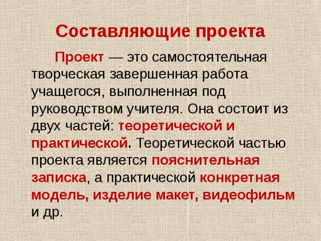 Составляющие проекта  Проект  — это самостоятельная творческая завершенная работа учащегося, выполненная под руководством учителя. Она состоит из двух частей: теоретической и практической . Теоретической частью проекта является пояснительная записка , а практической конкретная  модель, изделие макет, видеофильм  и др. 