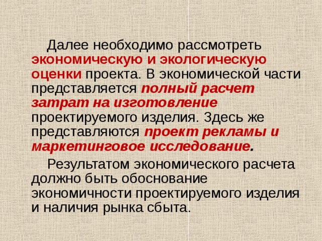  Далее необходимо рассмотреть экономическую и экологическую оценки проекта. В экономической части представляется полный расчет затрат на изготовление  проектируемого изделия. Здесь же представляются проект рекламы и маркетинговое  исследование .   Результатом экономического расчета должно быть обоснование экономичности проектируемого изделия и наличия рынка сбыта. 