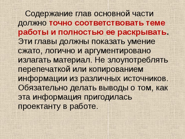  Содержание глав основной части должно  точно соответствовать теме работы и полностью ее раскрывать . Эти главы должны показать умение сжато, логично и аргументировано излагать материал. Не злоупотреблять перепечаткой или копированием информации из различных источников. Обязательно делать выводы о том, как эта информация пригодилась проектанту в работе. 