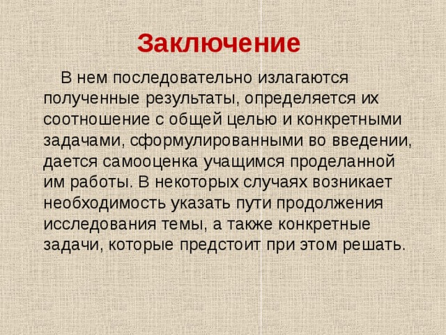 Заключение   В нем последовательно излагаются полученные результаты, определяется их соотношение с общей целью и конкретными задачами, сформулированными во введении, дается самооценка учащимся проделанной им работы. В некоторых случаях возникает необходимость указать пути продолжения исследования темы, а также конкретные задачи, которые предстоит при этом решать. 