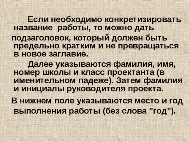  Если необходимо конкретизировать название работы, то можно дать  подзаголовок, который должен быть предельно кратким и не превращаться в новое заглавие.  Далее указываются фамилия, имя, номер школы и класс проектанта (в именительном падеже). Затем фамилия и инициалы руководителя проекта.  В нижнем поле указываются место и год выполнения работы (без слова 