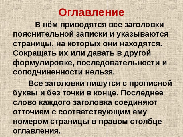 Оглавление  В нём приводятся все заголовки пояснительной записки и указываются страницы, на которых они находятся. Сокращать их или давать в другой формулировке, последовательности и соподчиненности нельзя.  Все заголовки пишутся с прописной буквы и без точки в конце. Последнее слово каждого заголовка соединяют отточием с соответствующим ему номером страницы в правом столбце оглавления. 