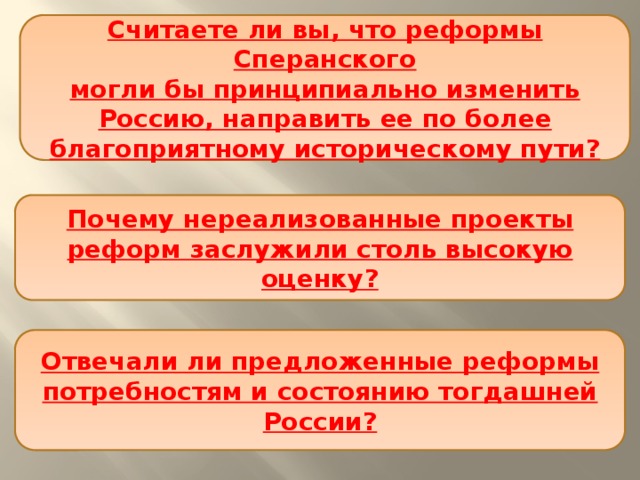 Считаете ли вы, что реформы Сперанского  могли бы принципиально изменить Россию, направить ее по более благоприятному историческому пути? Почему нереализованные проекты реформ заслужили столь высокую оценку? Отвечали ли предложенные реформы потребностям и состоянию тогдашней России? 