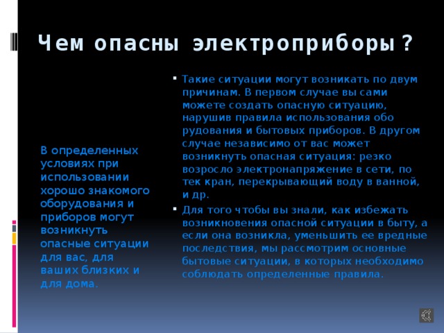 Чем опасны электроприборы? В определенных условиях при использовании хорошо знакомого оборудования и приборов могут возникнуть опасные ситуации для вас, для ваших близких и для дома. Такие ситуации могут возникать по двум причи­нам. В первом случае вы сами можете создать опас­ную ситуацию, нарушив правила использования обо­рудования и бытовых приборов. В другом случае независимо от вас может возникнуть опасная ситуация: резко возросло электронапряжение в сети, по­тек кран, перекрывающий воду в ванной, и др. Для того чтобы вы знали, как избежать возникновения опасной ситуации в быту, а если она воз­никла, уменьшить ее вредные последствия, мы рассмотрим основные бытовые ситуации, в которых необходимо соблюдать определенные правила. 