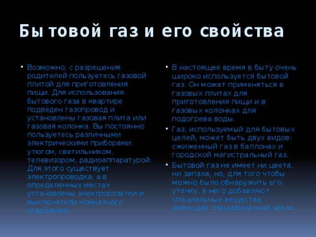 Бытовой газ и его свойства Возможно, с разрешения родителей пользуетесь газовой плитой для приготовления пищи. Для использования бытового газа в квартире подведен газопровод и установлены газовая плита или газовая колонка. Вы постоянно пользуетесь различными электрическими приборами: утюгом, светильником, телевизором, ра­диоаппаратурой. Для этого существует электропро­водка, а в определенных местах установлены элект­ророзетки и выключатели комнатного освещения. В настоящее время в быту очень широко исполь­зуется бытовой газ. Он может применяться в газовых плитах для приготовления пищи и в газовых колонках для подогрева воды. Газ, используемый для бытовых целей, может быть двух видов: сжиженный газ в баллонах и городской магистральный газ. Бытовой газ не имеет ни цвета, ни запаха, но, для того чтобы можно было обнаружить его утечку, в него добавляют специальные вещества, имеющие спе­цифический запах. 