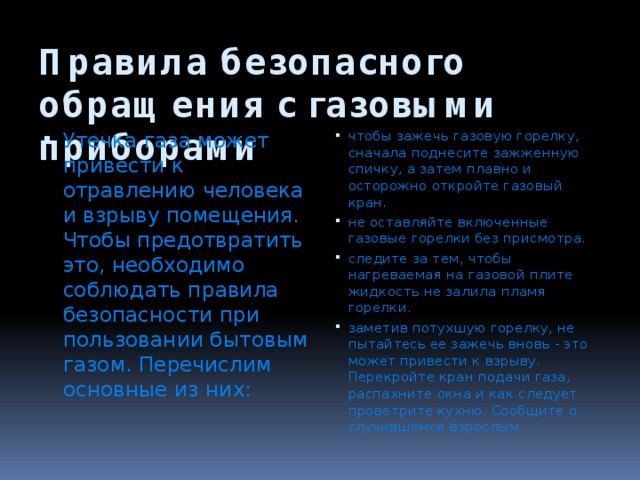 Правила безопасного обращения с газовыми приборами Утечка газа может привести к отравлению чело­века и взрыву помещения. Чтобы предотвратить это, необходимо соблюдать правила безопасности при пользовании бытовым газом. Перечислим основные из них: чтобы зажечь газовую горелку, сначала поднесите зажженную спичку, а затем плавно и осторожно откройте газовый кран. не оставляйте включенные газовые горелки без присмотра. следите за тем, чтобы нагреваемая на газовой плите жидкость не залила пламя горелки. заметив потухшую горелку, не пытайтесь ее зажечь вновь - это может привести к взрыву. Перекройте кран подачи газа, распахните окна и как следует проветрите кухню. Сообщите о случившемся взрослым. 