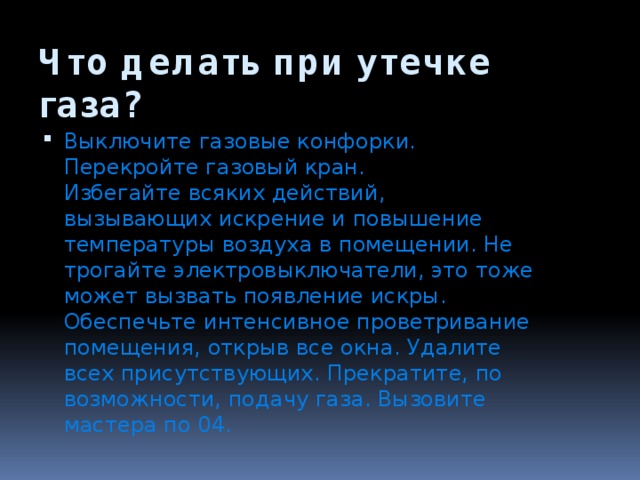 Что делать при утечке газа? Выключите газовые конфорки. Перекройте газовый кран.  Избегайте всяких действий, вызывающих искрение и повышение температуры воздуха в помещении. Не трогайте электровыключатели, это тоже может вызвать появление искры. Обеспечьте интенсивное проветривание помещения, открыв все окна. Удалите всех присутствующих. Прекратите, по возможности, подачу газа. Вызовите мастера по 04. 