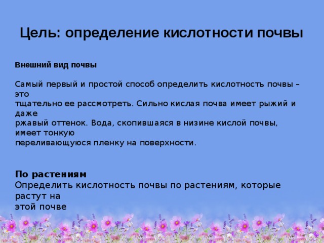  Цель: определение кислотности почвы Внешний вид почвы  Самый первый и простой способ определить кислотность почвы – это тщательно ее рассмотреть. Сильно кислая почва имеет рыжий и даже ржавый оттенок. Вода, скопившаяся в низине кислой почвы, имеет тонкую переливающуюся пленку на поверхности.   По растениям Определить кислотность почвы по растениям, которые растут на этой почве 