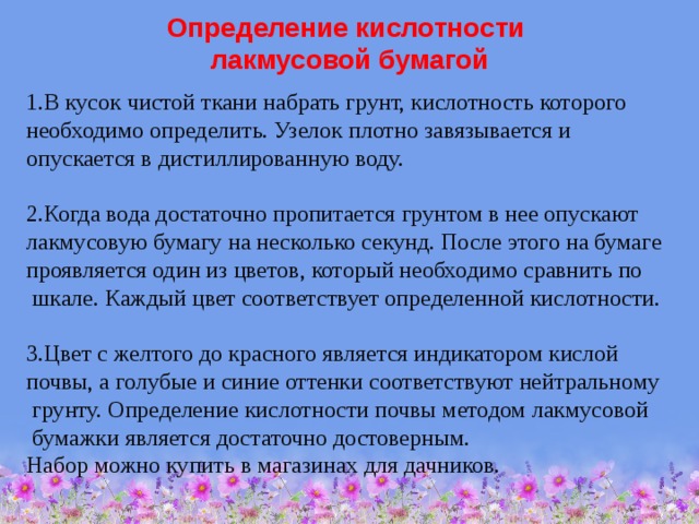 Определение кислотности  лакмусовой бумагой 1.В кусок чистой ткани набрать грунт, кислотность которого необходимо определить. Узелок плотно завязывается и опускается в дистиллированную воду. 2.Когда вода достаточно пропитается грунтом в нее опускают лакмусовую бумагу на несколько секунд. После этого на бумаге проявляется один из цветов, который необходимо сравнить по  шкале. Каждый цвет соответствует определенной кислотности. 3.Цвет с желтого до красного является индикатором кислой почвы, а голубые и синие оттенки соответствуют нейтральному  грунту. Определение кислотности почвы методом лакмусовой  бумажки является достаточно достоверным. Набор можно купить в магазинах для дачников. 