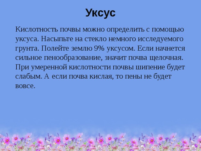 Уксус  Кислотность почвы можно определить с помощью уксуса. Насыпьте на стекло немного исследуемого грунта. Полейте землю 9% уксусом. Если начнется сильное пенообразование, значит почва щелочная. При умеренной кислотности почвы шипение будет слабым. А если почва кислая, то пены не будет вовсе. 