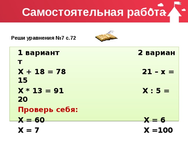 Самостоятельная работа Реши уравнения №7 с.72 1 вариант 2 вариант Х + 18 = 78 21 – х = 15 Х * 13 = 91 Х : 5 = 20 Проверь себя: Х = 60 Х = 6 Х = 7 Х =100 