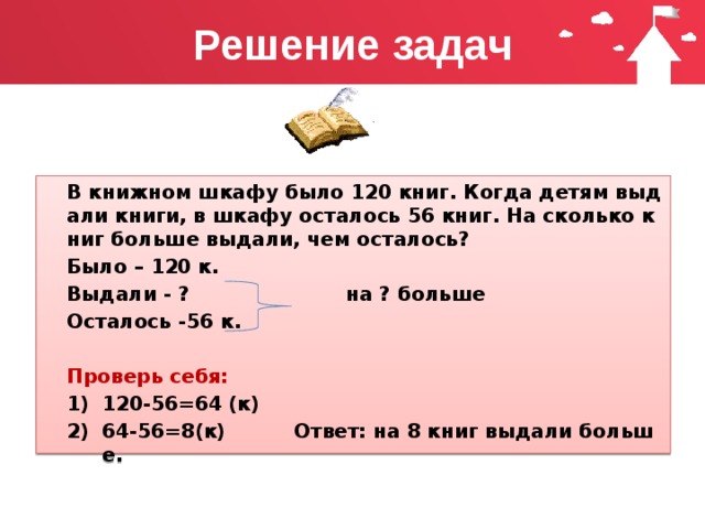 Решение задач В книжном шкафу было 120 книг. Когда детям выдали книги, в шкафу осталось 56 книг. На сколько книг больше выдали, чем осталось? Было – 120 к. Выдали - ? на ? больше Осталось -56 к.  Проверь себя: 120-56=64 (к) 64-56=8(к) Ответ: на 8 книг выдали больше. 