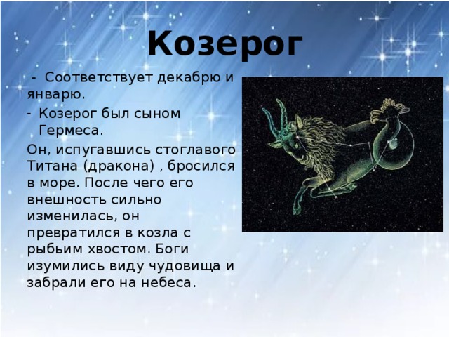 Козерог  - Соответствует декабрю и январю. Козерог был сыном Гермеса. Он, испугавшись стоглавого Титана (дракона) , бросился в море. После чего его внешность сильно изменилась, он превратился в козла с рыбьим хвостом. Боги изумились виду чудовища и забрали его на небеса.