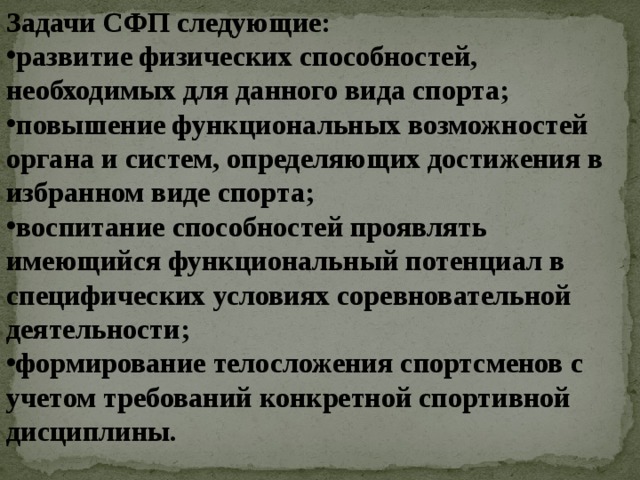 Задачи СФП следующие: развитие физических способностей, необходимых для данного вида спорта; повышение функциональных возможностей органа и систем, определяющих достижения в избранном виде спорта; воспитание способностей проявлять имеющийся функциональный потенциал в специфических условиях соревновательной деятельности; формирование телосложения спортсменов с учетом требований конкретной спортивной дисциплины. 