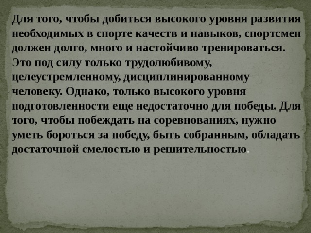 Для того, чтобы добиться высокого уровня развития необходимых в спорте качеств и навыков, спортсмен должен долго, много и настойчиво тренироваться. Это под силу только трудолюбивому, целеустремленному, дисциплинированному человеку. Однако, только высокого уровня подготовленности еще недостаточно для победы. Для того, чтобы побеждать на соревнованиях, нужно уметь бороться за победу, быть собранным, обладать достаточной смелостью и решительностью . 