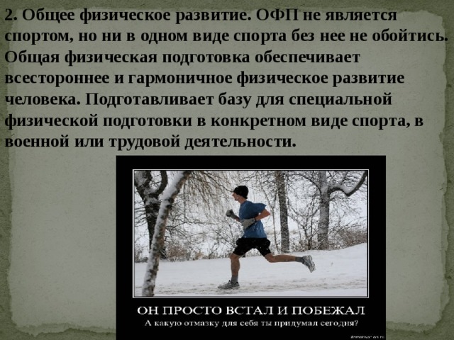 2. Общее физическое развитие. ОФП не является спортом, но ни в одном виде спорта без нее не обойтись. Общая физическая подготовка обеспечивает всестороннее и гармоничное физическое развитие человека. Подготавливает базу для специальной физической подготовки в конкретном виде спорта, в военной или трудовой деятельности.    