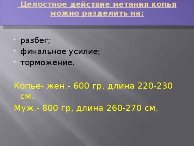  Целостное действие метания копья можно разделить на:   разбег; финальное усилие; торможение. Копье- жен.- 600 гр, длина 220-230 см. Муж.- 800 гр, длина 260-270 см. 