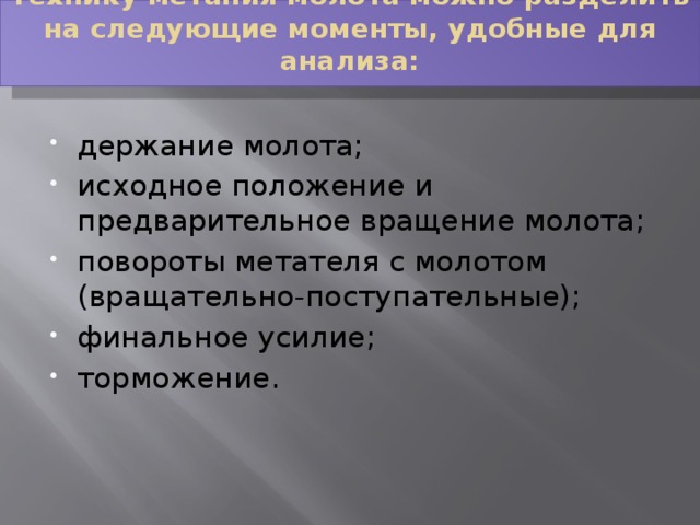 Технику метания молота можно разделить на следующие моменты, удобные для анализа:   держание молота; исходное положение и предварительное вращение молота; повороты метателя с молотом (вращательно-поступательные); финальное усилие; торможение. 