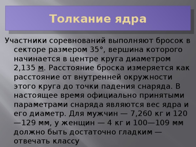 Толкание ядра Участники соревнований выполняют бросок в секторе размером 35°, вершина которого начинается в центре круга диаметром 2,135  м . Расстояние броска измеряется как расстояние от внутренней окружности этого круга до точки падения снаряда. В настоящее время официально принятыми параметрами снаряда являются вес ядра и его диаметр. Для мужчин — 7,260 кг и 120—129 мм, у женщин — 4 кг и 100—109 мм должно быть достаточно гладким — отвечать классу шероховатости поверхности  № 7. 