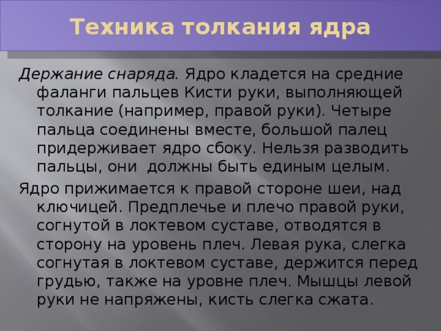 Техника толкания ядра Держание снаряда.  Ядро кладется на средние фаланги пальцев Кисти руки, выполняющей толкание (например, правой руки). Четыре пальца соединены вместе, большой палец придерживает ядро сбоку. Нельзя разводить пальцы, они должны быть единым целым. Ядро прижимается к правой стороне шеи, над ключицей. Предплечье и плечо правой руки, согнутой в локтевом суставе, отводятся в сторону на уровень плеч. Левая рука, слегка согнутая в локтевом суставе, держится перед грудью, также на уровне плеч. Мышцы левой руки не напряжены, кисть слегка сжата. 