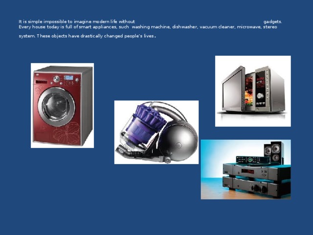   It is simple impossible to imagine modern life without gadgets. Every house today is full of smart appliances, such washing machine, dishwasher, vacuum cleaner, microwave, stereo system. These objects have drastically changed people’s lives . 