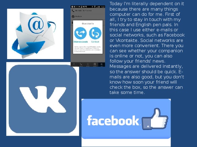 Today I'm literally dependent on it because there are many things computer can do for me. First of all, I try to stay in touch with my friends and English pen pals. In this case I use either e-mails or social networks, such as Facebook or Vkontakte. Social networks are even more convenient. There you can see whether your companion is online or not, you can also follow your friends' news. Messages are delivered instantly, so the answer should be quick. E-mails are also good, but you don't know how soon your friend will check the box, so the answer can take some time.    