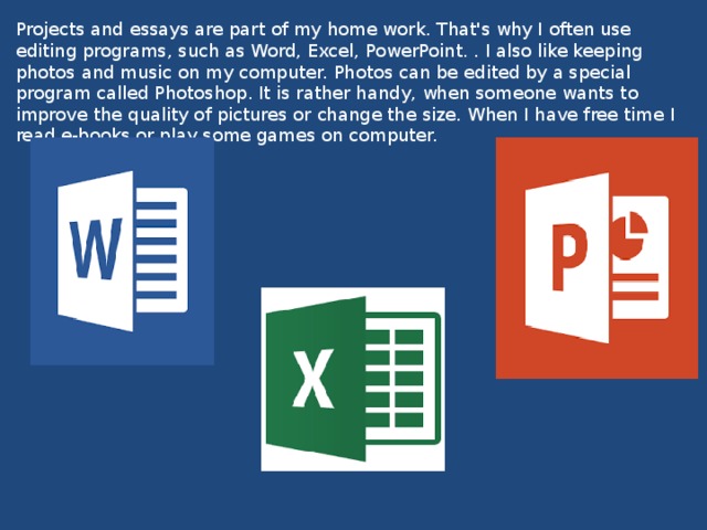Projects and essays are part of my home work. That's why I often use editing programs, such as Word, Excel, PowerPoint. . I also like keeping photos and music on my computer. Photos can be edited by a special program called Photoshop. It is rather handy, when someone wants to improve the quality of pictures or change the size. When I have free time I read e-books or play some games on computer. 