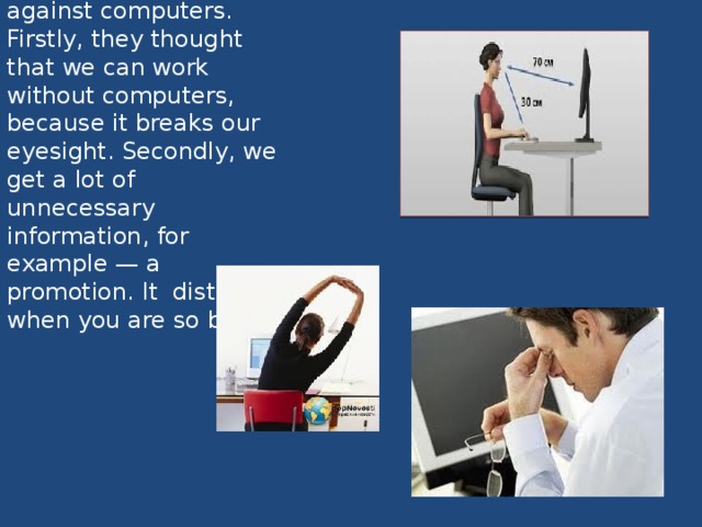 Some people are against computers. Firstly, they thought that we can work without computers, because it breaks our eyesight. Secondly, we get a lot of unnecessary information, for example — a promotion. It  distracts when you are so busy.   