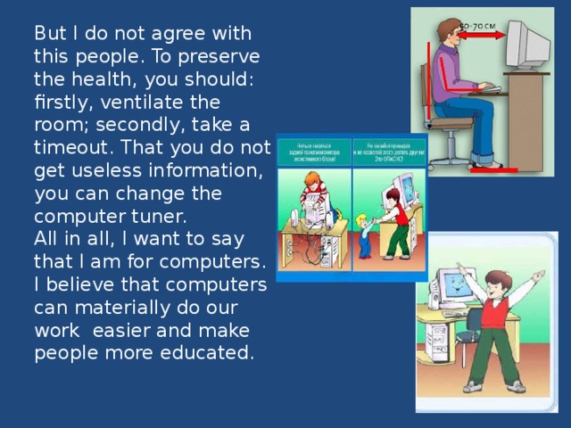 But I do not agree with this people. To preserve the health, you should: firstly, ventilate the room; secondly, take a timeout. That you do not get useless information, you can change the computer tuner.  All in all, I want to say that I am for computers. I believe that computers can materially do our work  easier and make people more educated. 