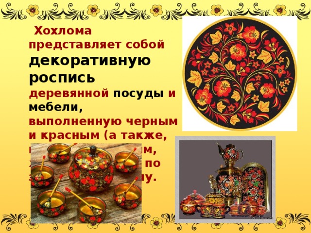  Хохлома представляет собой декоративную роспись деревянной посуды и мебели, выполненную черным и красным (а также, изредка, зелёным, жёлтым) цветом по золотистому фону. 