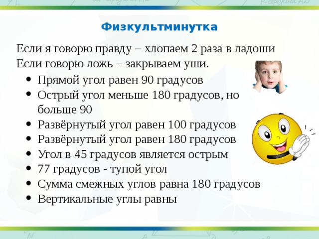 Физкультминутка   Если я говорю правду – хлопаем 2 раза в ладоши Если говорю ложь – закрываем уши.   Прямой угол равен 90 градусов Острый угол меньше 180 градусов, но больше 90 Развёрнутый угол равен 100 градусов Развёрнутый угол равен 180 градусов Угол в 45 градусов является острым 77 градусов - тупой угол Сумма смежных углов равна 180 градусов Вертикальные углы равны 20