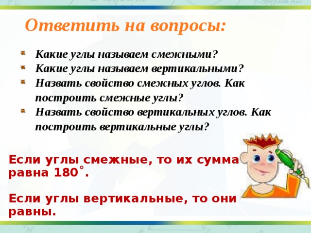 Ответить на вопросы:   Какие углы называем смежными? Какие углы называем вертикальными? Назвать свойство смежных углов. Как построить смежные углы? Назвать свойство вертикальных углов. Как построить вертикальные углы?  Если углы смежные, то их сумма равна 180 ˚.  Если углы вертикальные, то они равны.