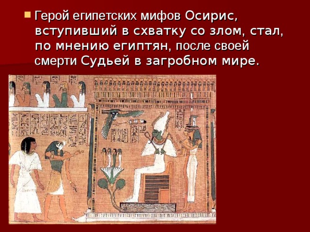 Герой египетских мифов Осирис, вступивший в схватку со злом , стал , по мнению египтян ,  после своей смерти Судьей в загробном мире. 