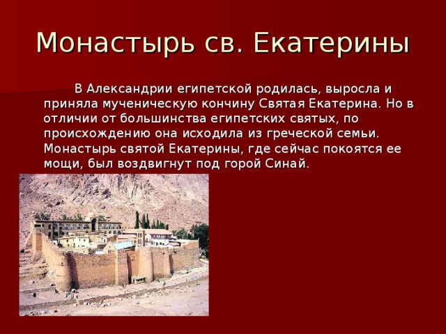 Монастырь св. Екатерины  В Александрии египетской родилась, выросла и приняла мученическую кончину Святая Екатерина. Но в отличии от большинства египетских святых, по происхождению она исходила из греческой семьи. Монастырь святой Екатерины, где сейчас покоятся ее мощи, был воздвигнут под горой Синай. 