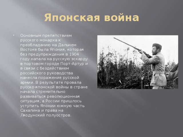Японская война Основным препятствием русского монарха к преобладанию на Дальнем Востоке была Япония, которая без предупреждения в 1904 году напала на русскую эскарду в портовом городе Порт-Артур и в связи с бездействием российского руководства нанесла поражение русской армии. В результате провала русско-японской войны в стране начала стремительно развиваться революционная ситуация, а России пришлось уступить Японии южную часть Сахалина и права на Ляодунский полуостров.   