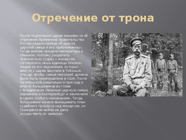 Отречение от трона После подписания царем манифеста об отречении Временное правительство России издало приказ об аресте царской семьи и его приближенных. Тогда многие предали императора и сбежали, поэтому разделить трагическую судьбу с монархом согласились лишь единицы близких людей из его окружения, которых вместе с царем выслали в Тобольск, откуда, якобы, семья НиколаяII должна была быть переправлена в США. После Октябрьской революции и прихода к власти большевиков во главе с Владимиром Лениным царскую семью перевезли в Екатеринбург и заключили в «доме особого назначения». Тогда большевики начали вынашивать план судебного процесса над монархом, но Гражданская война не дала осуществить их замысел. 