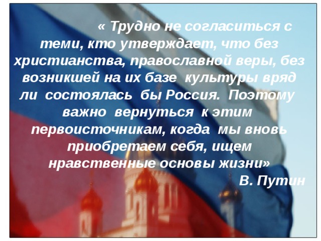 Тру  « Трудно не согласиться с теми, кто утверждает, что без христианства, православной веры, без возникшей на их базе культуры вряд ли состоялась бы Россия. Поэтому важно вернуться к этим первоисточникам, когда мы вновь приобретаем себя, ищем нравственные основы жизни» В. Путин 