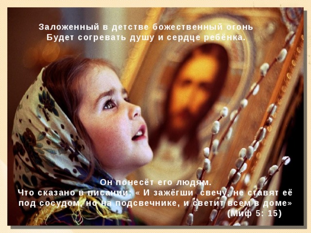 Заложенный в детстве божественный огонь Будет согревать душу и сердце ребёнка.  Он понесёт его людям. Что сказано в писании: « И зажёгши свечу, не ставят её под сосудом, но на подсвечнике, и светит всем в доме»  (Миф 5: 15)  