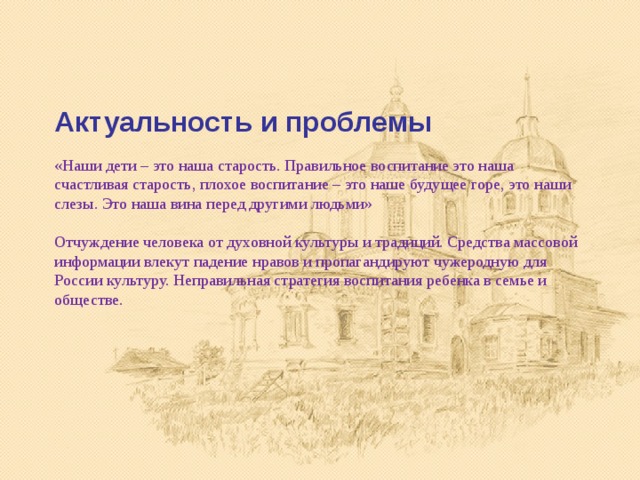    Актуальность и проблемы   «Наши дети – это наша старость. Правильное воспитание это наша счастливая старость, плохое воспитание – это наше будущее горе, это наши слезы. Это наша вина перед другими людьми»    Отчуждение человека от духовной культуры и традиций. Средства массовой информации влекут падение нравов и пропагандируют чужеродную для России культуру. Неправильная стратегия воспитания ребенка в семье и обществе. 