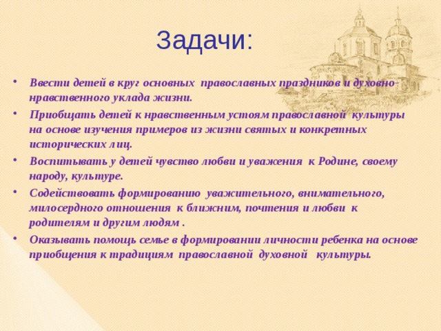 Задачи: Ввести детей в круг основных православных праздников и духовно-нравственного уклада жизни. Приобщать детей к нравственным устоям православной культуры на основе изучения примеров из жизни святых и конкретных исторических лиц. Воспитывать у детей чувство любви и уважения к Родине, своему народу, культуре. Содействовать формированию уважительного, внимательного, милосердного отношения к ближним, почтения и любви к родителям и другим людям . Оказывать помощь семье в формировании личности ребенка на основе приобщения к традициям православной духовной культуры. 