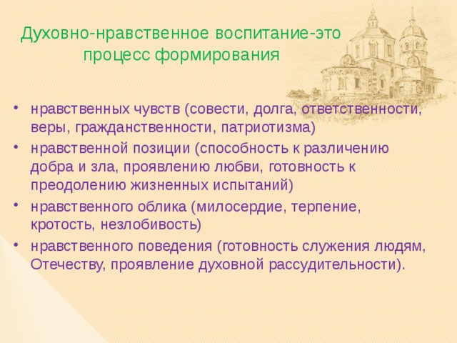 Духовно-нравственное воспитание-это процесс формирования нравственных чувств (совести, долга, ответственности, веры, гражданственности, патриотизма) нравственной позиции (способность к различению добра и зла, проявлению любви, готовность к преодолению жизненных испытаний) нравственного облика (милосердие, терпение, кротость, незлобивость) нравственного поведения (готовность служения людям, Отечеству, проявление духовной рассудительности). 