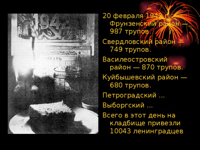 20 февраля 1942 г. Фрунзенский район — 987 трупов. Свердловский район — 749 трупов. Василеостровский район — 870 трупов. Куйбышевский район — 680 трупов. Петроградский ... Выборгский ... Всего в этот день на кладбище привезли 10043 ленинградцев