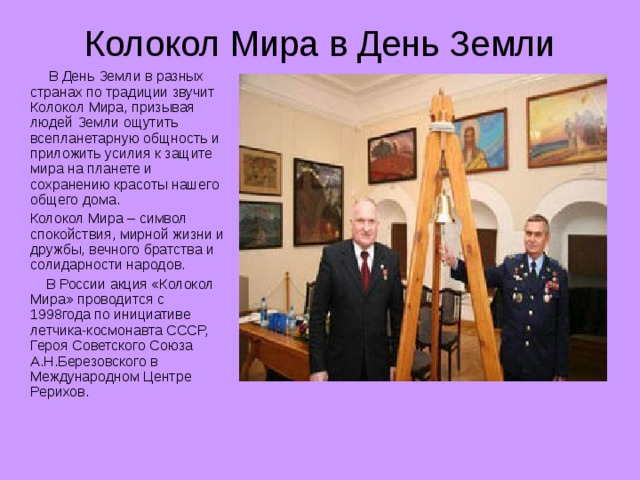 Колокол Мира в День Земли  В День Земли в разных странах по традиции звучит Колокол Мира, призывая людей Земли ощутить всепланетарную общность и приложить усилия к защите мира на планете и сохранению красоты нашего общего дома.  Колокол Мира – символ спокойствия, мирной жизни и дружбы, вечного братства и солидарности народов.  В России акция «Колокол Мира» проводится с 1998года по инициативе летчика-космонавта СССР, Героя Советского Союза А.Н.Березовского в Международном Центре Рерихов.
