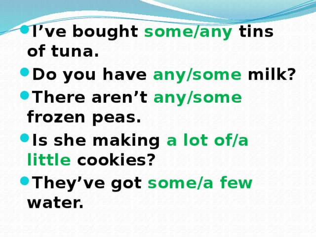 I’ve bought some/any tins of tuna. Do you have any/some milk? There aren’t any/some frozen peas. Is she making a lot of/a little cookies? They’ve got some/a few water. 